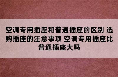 空调专用插座和普通插座的区别 选购插座的注意事项 空调专用插座比普通插座大吗